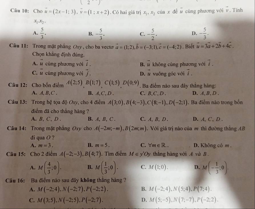 2'
Câu 10: Cho vector u=(2x-1;3),vector v=(1;x+2). Có hai giá trị x_1,x_2 của x đề vector u cùng phương với vector v. Tính
x_1x_2.
A.  5/3 . - 5/3 . - 5/2 . - 5/3 .
B.
C.
D.
Câu 11: Trong mặt phẳng Oxy , cho ba vecto vector a=(1;2),vector b=(-3;1),vector c=(-4;2). Biết vector u=3vector a+2vector b+4vector c.
Chọn khẳng định đúng.
A. vector u cùng phương với vector i. vector u không cùng phương với vector i.
B.
C. vector u cùng phương với vector j. vector u vuông góc với vector i.
D.
Câu 12: Cho bốn điểm A(2;5),B(1;7),C(1;5),D(0;9). Ba điểm nào sau đây thắng hàng:
A. A,B,C . B. A,C, D . C. B,C, D . D. A, B, D .
Câu 13: Trong hệ tọa độ Oxy, cho 4 điểm A(3;0),B(4;-3),C(8;-1),D(-2;1). Ba điểm nào trong bốn
diểm đã cho thắng hàng ?
A. B, C, D . B. A, B, C . C.A,B, D . D. A, C, D .
Câu 14: Trong mặt phẳng Oxy cho A(-2m;-m),B(2m;m). Với giá trị nào của m thì đường thắng AB
di qua O ?
A. m=3. B. m=5. C. forall m∈ R... D. Không có m .
Câu 15: Cho 2 điểm A(-2;-3),B(4;7). Tìm điểm M∈ y'Oy thẳng hàng với A và B .
A. M( 4/3 ;0). B. M( 1/3 ;0). C. M(1;0). D. M(- 1/3 ;0).
Câu 16: Ba điểm nào sau đây không thẳng hàng ?
A. M(-2;4),N(-2;7),P(-2;2). B. M(-2;4),N(5;4),P(7;4).
C. M(3;5),N(-2;5),P(-2;7). D. M(5;-5),N(7;-7),P(-2;2).