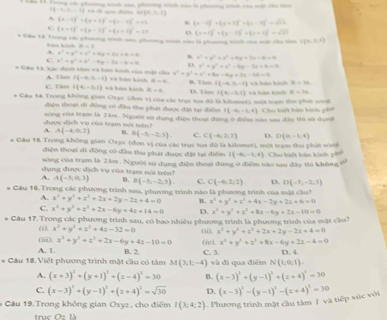 Frong cảy phiing trình sai, phiơng tành nào là phintng tình của mất cầo tho
(-1,2,-3) xà dì quá diển M(0,1,2)
A. (x-2)^2+(y+2)^2+(z-2)^2=13 B. (x-1)^2+(y+2)^2+(y-3)^2=sqrt(13)
C. (x+1)^2+(y-2)^2+(z+3)^2=27 D. (x+1)^2+(y-2)^2+(x+1)^2=sqrt(21)
# Câu 12 Trong các phương trình sau, phưương trình nào là phương trình của mặt của tâm t(0,3,1)
Đản kính R=2
A. x^2+y^2+z^2+6y+2x+6=0 n. x^2+y^2+z^2+6y+2z-6=0
C. x^2+y^2+z^2-6y-2z=6=0 D. x^2+y^2+z^2-6y-2a+6=0
Câu 13. Xác định tâm và bản kinh của mặt cầu x^2+y^2+z^2+8x-6y+2z-10=0
A. Tâm I(-4;3;-1) và bản kính R=6 B. Tâm I(-4,3,-1) và bào,kinh R=36
C. Tâm l(4:-3:1) và bản kính R=6 D. Tâm I(4;-3;1) và bản kính R=36
# Câu 14. Trong không gian Oxyz (đơn vị của các trục tọa độ là kilomet), một trạm thu phát song
điện thoại di động có đầu thu phát được đặt tại điểm I(-6,-1,4) Cho biệt bản kính phủ
sòng của trạm là 2 km . Người sử dụng điện thoại đứng ở điểm nào sau đây thủ sử dụnk
được dịch vụ của trạm nói trên?
A. A(-4;0;2) B. B(-5;-2;5). C. C(-6;2;2) D. D(0;-1;4)
# Cầu 15. Trong không gian Oxyz (đơn vị của các trục tọa độ là kilomet), một trạm thu phát sóng
điện thoại đi động có đầu thu phát được đặt tại điểm I(-6;-1;4) Cho biết bán kính phủ
sóng của trạm là 2 km . Người sử dụng điện thoại đứng ở điểm nào sau đãy thì không sử
dụng được dịch vụ của trạm nói trên?
A. A(-5;0;3) B. B(-5;-2;5). C. C(-6;2;2) D. D(-7;-2;3)
# Câu 16.Trong các phương trình sau, phương trình nào là phương trình của mặt câu?
A. x^2+y^2+z^2+2x+2y-2z+4=0 B. x^2+y^2+z^2+4x-2y+2z+6=0
C. x^2+y^2+z^2+2x-6y+4z+14=0 D. x^2+y^2+z^2+8x-6y+2z-10=0
* Câu 17.Trong các phương trình sau, có bao nhiêu phương trình là phương trình của mặt cầu?
(i), x^2+y^2+z^2+4z-32=0 x^2+y^2+z^2+2x+2y-2z+4=0
(ii).
(iii). x^2+y^2+z^2+2x-6y+4z-10=0 (iv). x^2+y^2+z^2+8x-6y+2z-4=0
A. 1. B. 2. C. 3. D. 4.
* Câu 18. Viết phương trình mặt cầu có tâm M(3;1;-4) và đì qua điểm N(1;0;1).
A. (x+3)^2+(y+1)^2+(z-4)^2=30 B. (x-3)^2+(y-1)^2+(z+4)^2=30
C. (x-3)^2+(y-1)^2+(z+4)^2=sqrt(30) D. (x-3)^2-(y-1)^2-(z+4)^2=30
* Câu 19. Trong không gian Oxyz , cho điểm I(3;4;2). Phương trình mặt cầu tâm I và tiếp xúc với
trục Ozla