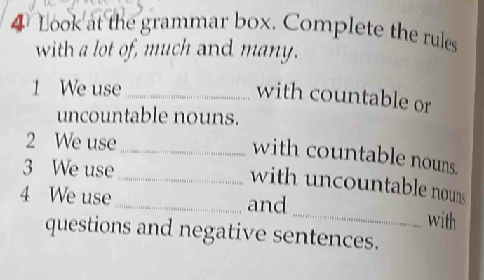 Look at the grammar box. Complete the rules 
with a lot of, much and many. 
1 We use_ 
with countable or 
uncountable nouns. 
2 We use_ 
with countable nouns. 
3 We use 
_with uncountable nouns 
4 We use _and 
_with 
questions and negative sentences.