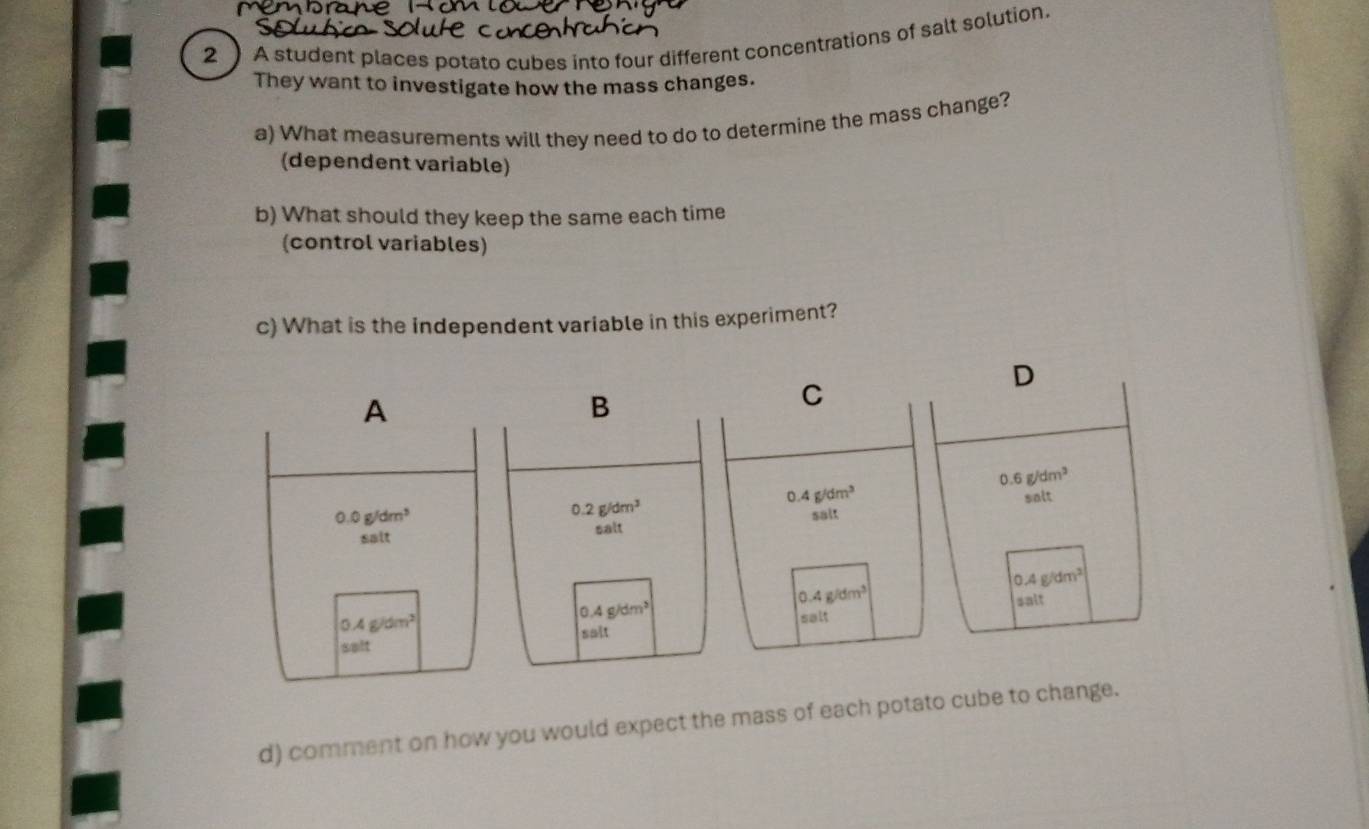 2 ) A student places potato cubes into four different concentrations of salt solution.
They want to investigate how the mass changes.
a) What measurements will they need to do to determine the mass change?
(dependent variable)
b) What should they keep the same each time
(control variables)
c) What is the independent variable in this experiment?
d) comment on how you would expect the mass of each potato cube