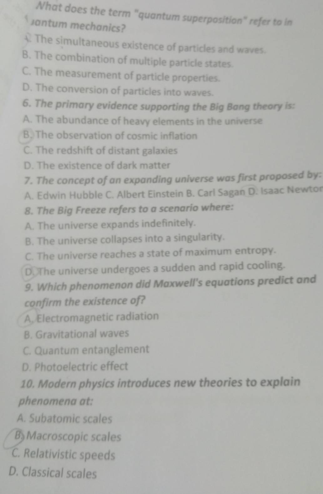 Nhat does the term "quantum superposition" refer to in
Jantum mechanics?
The simultaneous existence of particles and waves.
B. The combination of multiple particle states.
C. The measurement of particle properties.
D. The conversion of particles into waves.
6. The primary evidence supporting the Big Bang theory is:
A. The abundance of heavy elements in the universe
B. The observation of cosmic inflation
C. The redshift of distant galaxies
D. The existence of dark matter
7. The concept of an expanding universe was first proposed by:
A. Edwin Hubble C. Albert Einstein B. Carl Sagan D. Isaac Newtor
8. The Big Freeze refers to a scenario where:
A. The universe expands indefinitely.
B. The universe collapses into a singularity.
C. The universe reaches a state of maximum entropy.
D. The universe undergoes a sudden and rapid cooling.
9. Which phenomenon did Maxwell's equations predict and
confirm the existence of?
A. Electromagnetic radiation
B. Gravitational waves
C. Quantum entanglement
D. Photoelectric effect
10. Modern physics introduces new theories to explain
phenomena at:
A. Subatomic scales
B Macroscopic scales
C. Relativistic speeds
D. Classical scales