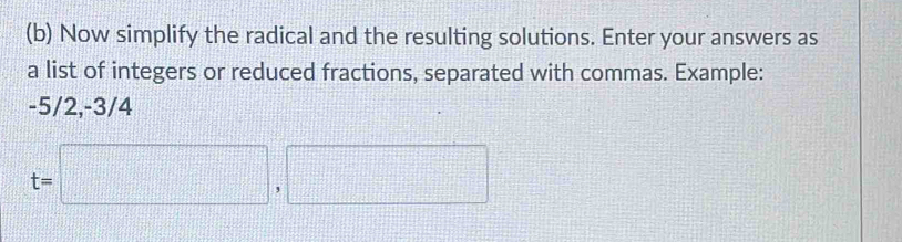 Now simplify the radical and the resulting solutions. Enter your answers as 
a list of integers or reduced fractions, separated with commas. Example:
-5/2, -3/4
t=□ ,□