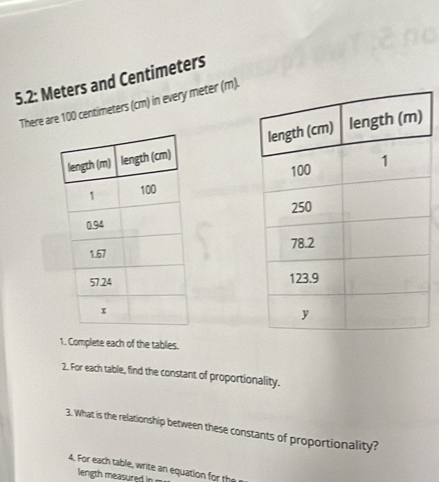 5.2: Meters and Centimeters
There are 100 centimeters (cm) in every meter (m). 



1. Complete each of the tables. 
2. For each table, find the constant of proportionality. 
3. What is the relationship between these constants of proportionality? 
4. For each table, write an equation for the 
length measured in