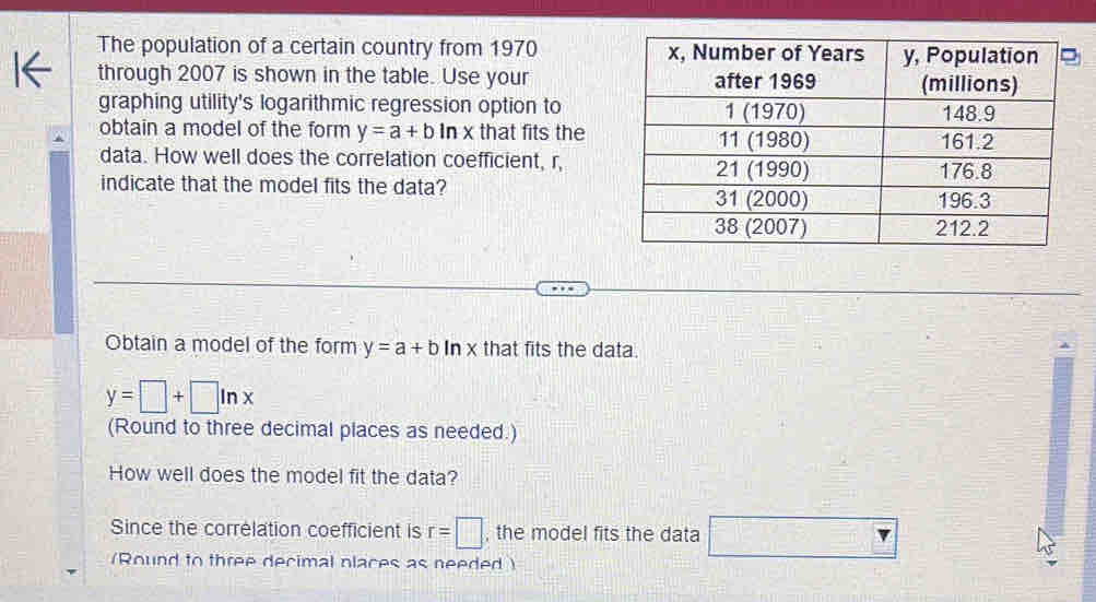 The population of a certain country from 1970 
through 2007 is shown in the table. Use your 
graphing utility's logarithmic regression option to 
obtain a model of the form y=a+bln x that fits the 
data. How well does the correlation coefficient, r, 
indicate that the model fits the data? 
Obtain a model of the form y=a+b| In x that fits the data
y=□ +□ ln x
(Round to three decimal places as needed.) 
How well does the model fit the data? 
Since the correlation coefficient is r=□ , the model fits the data □ 
(Round to three decimal places as needed )