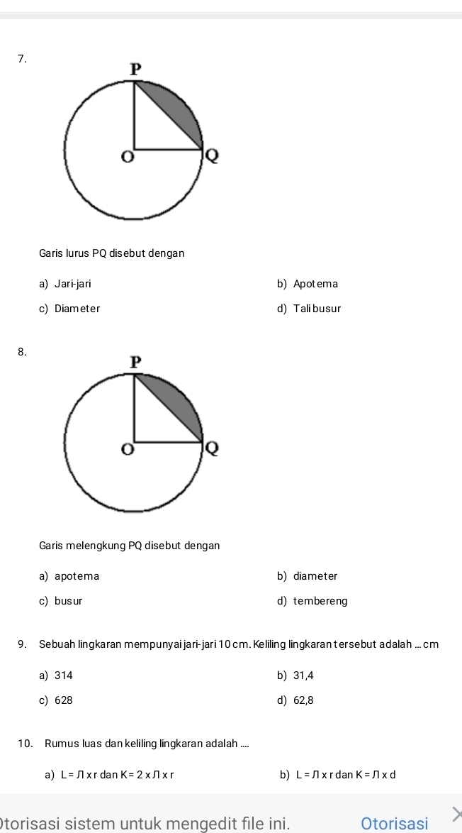 Garis lurus PQ disebut dengan
a) Jari-jari b) Apotema
c) Diameter d) Tali busur
8.
Garis melengkung PQ disebut dengan
a) apotema b) diameter
c)busur d)tembereng
9. Sebuah lingkaran mempunyai jari-jari 10 cm. Keliling lingkarantersebut adalah ... cm
a) 314 b) 31,4
c) 628 d) 62,8
10. Rumus luas dan keliling lingkaran adalah ....
a) L=π * r dan K=2* π * r b) L=π * rdanK=π * d
torisasi sistem untuk mengedit file ini. Otorisasi