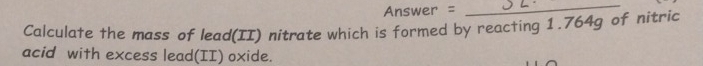 Answer =_ 
Calculate the mass of lead(II) nitrate which is formed by reacting 1.764g of nitric 
acid with excess lead(II) oxide.