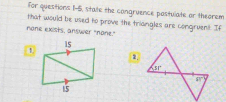 For questions 1-5, state the congruence postulate or theorem
that would be used to prove the triangles are congruent. If
none exists, answer "none."
1.
2.