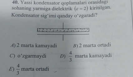 Yassi kondensator qoplamalari orasidag1
sohaning yarmiga dielektrik (varepsilon =2) kiritilgan.
Kondensator sig‘imi qanday o‘zgaradi?
A) 2 marta kamayadi B) 2 marta ortadi
C) 0 *zgarmaydi D)  4/3  marta kamayadi
E)  4/3  marta ortadi