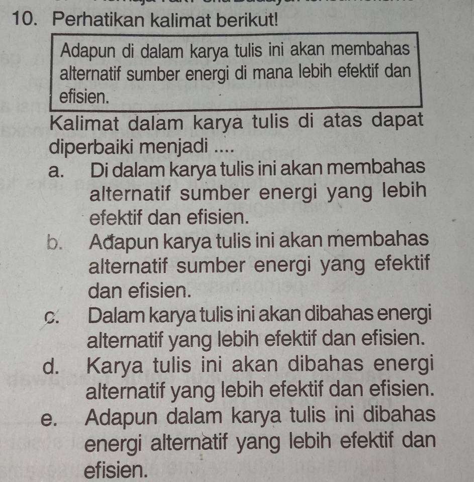 Perhatikan kalimat berikut!
Adapun di dalam karya tulis ini akan membahas
alternatif sumber energi di mana lebih efektif dan
efisien.
Kalimat dalam karya tulis di atas dapat
diperbaiki menjadi ....
a. Di dalam karya tulis ini akan membahas
alternatif sumber energi yang lebih
efektif dan efisien.
b. Adapun karya tulis ini akan membahas
alternatif sumber energi yang efektif
dan efisien.
c. Dalam karya tulis ini akan dibahas energi
alternatif yang lebih efektif dan efisien.
d. Karya tulis ini akan dibahas energi
alternatif yang lebih efektif dan efisien.
e. Adapun dalam karya tulis ini dibahas
energi alternatif yang lebih efektif dan
efisien.