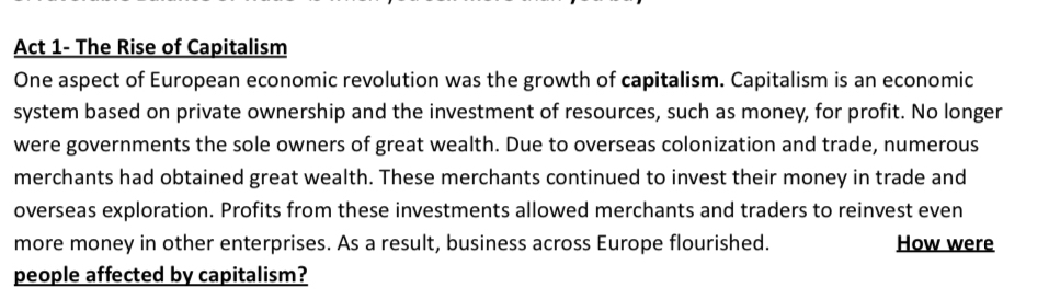 Act 1- The Rise of Capitalism 
One aspect of European economic revolution was the growth of capitalism. Capitalism is an economic 
system based on private ownership and the investment of resources, such as money, for profit. No longer 
were governments the sole owners of great wealth. Due to overseas colonization and trade, numerous 
merchants had obtained great wealth. These merchants continued to invest their money in trade and 
overseas exploration. Profits from these investments allowed merchants and traders to reinvest even 
more money in other enterprises. As a result, business across Europe flourished. How were 
people affected by capitalism?