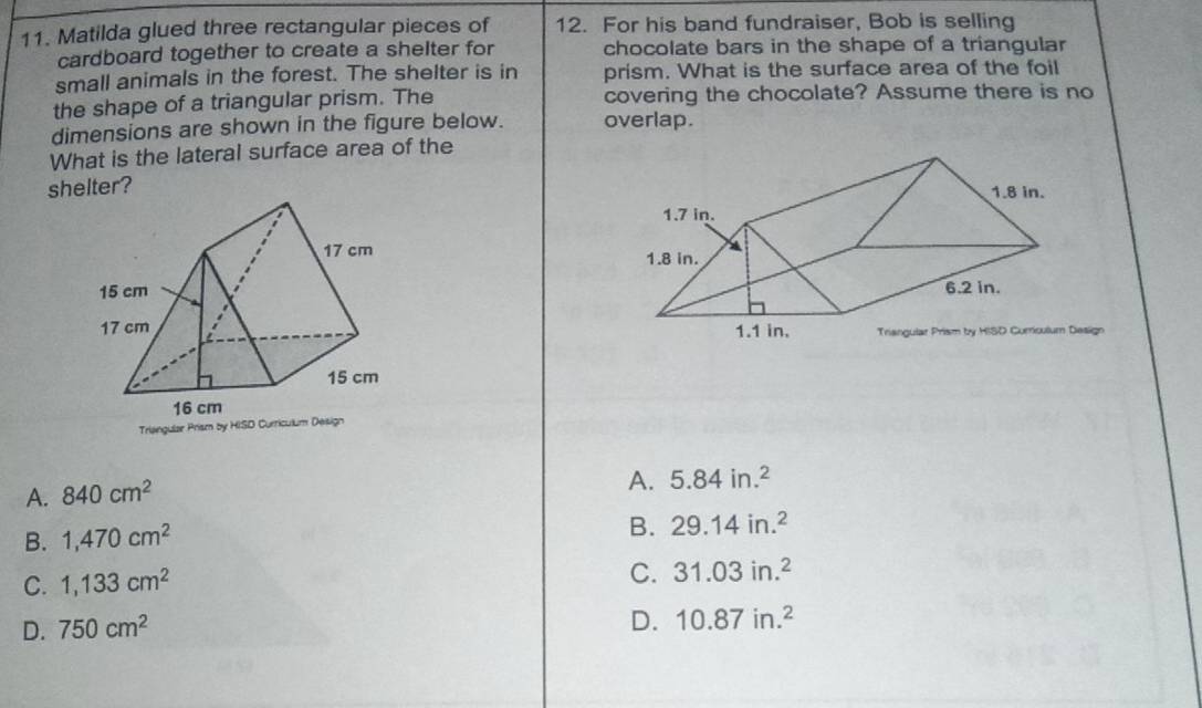 Matilda glued three rectangular pieces of 12. For his band fundraiser, Bob is selling
cardboard together to create a shelter for chocolate bars in the shape of a triangular
small animals in the forest. The shelter is in prism. What is the surface area of the foil
the shape of a triangular prism. The covering the chocolate? Assume there is no
dimensions are shown in the figure below. overlap.
What is the lateral surface area of the
shelter?


sign
Triangula
A. 840cm^2
A. 5.84in.^2
B. 1,470cm^2
B. 29.14in.^2
C. 1,133cm^2
C. 31.03in.^2
D. 750cm^2
D. 10.87in.^2