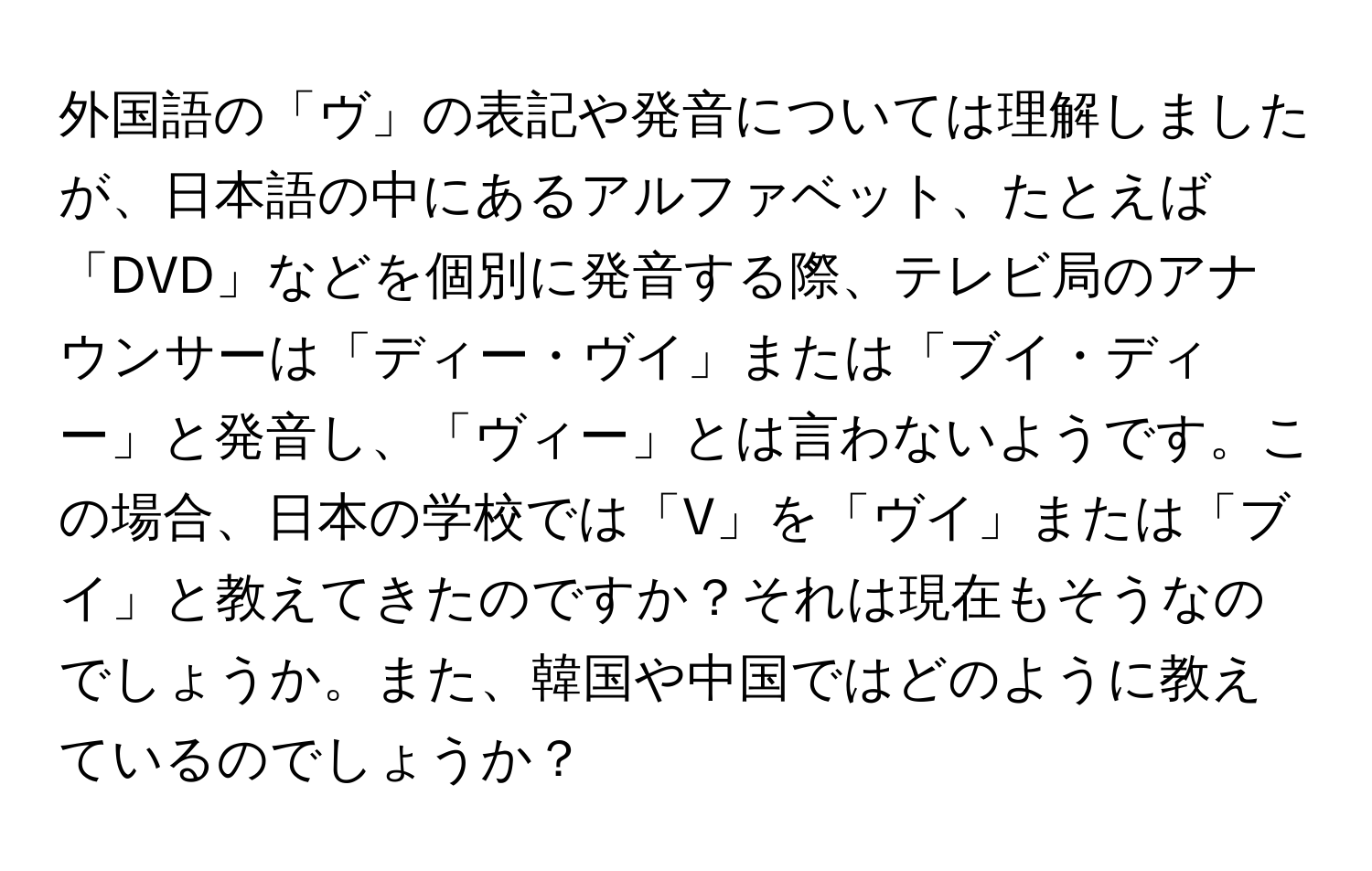 外国語の「ヴ」の表記や発音については理解しましたが、日本語の中にあるアルファベット、たとえば「DVD」などを個別に発音する際、テレビ局のアナウンサーは「ディー・ヴイ」または「ブイ・ディー」と発音し、「ヴィー」とは言わないようです。この場合、日本の学校では「V」を「ヴイ」または「ブイ」と教えてきたのですか？それは現在もそうなのでしょうか。また、韓国や中国ではどのように教えているのでしょうか？