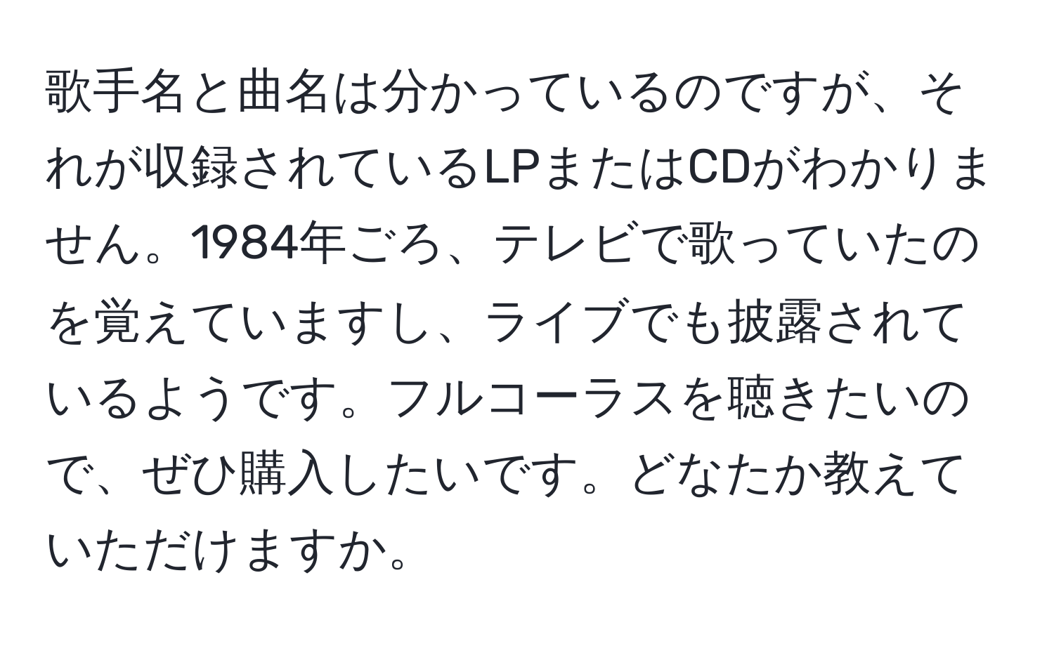 歌手名と曲名は分かっているのですが、それが収録されているLPまたはCDがわかりません。1984年ごろ、テレビで歌っていたのを覚えていますし、ライブでも披露されているようです。フルコーラスを聴きたいので、ぜひ購入したいです。どなたか教えていただけますか。