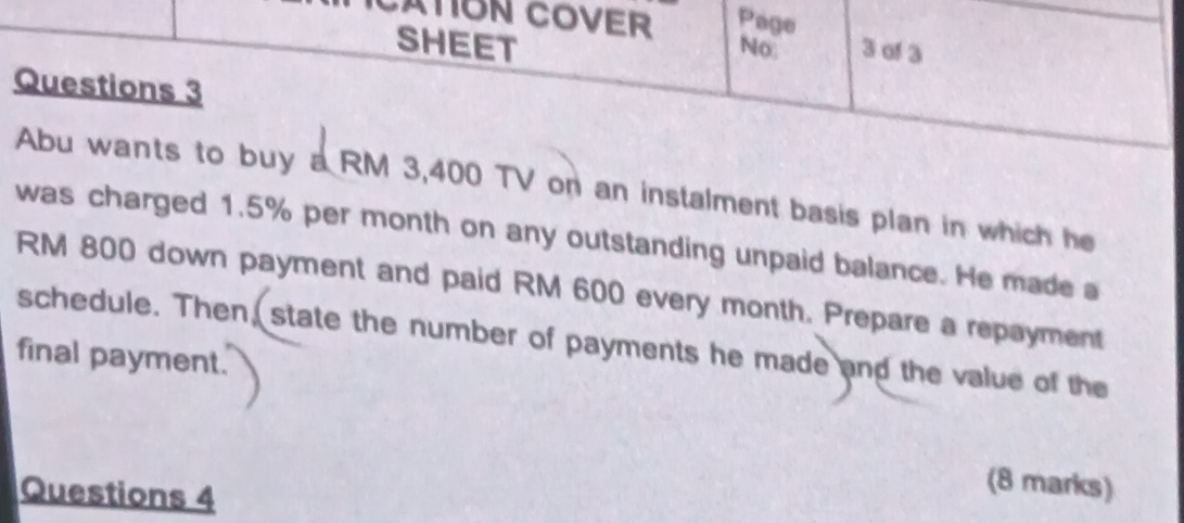 CATION COVER Page 
SHEET No 3 of 3 
Questions 3 
Abu wants to buy a RM 3,400 TV on an instalment basis plan in which he 
was charged 1.5% per month on any outstanding unpaid balance. He made a
RM 800 down payment and paid RM 600 every month. Prepare a repayment 
schedule. Then, state the number of payments he made and the value of the 
final payment. 
Questions 4 
(8 marks)