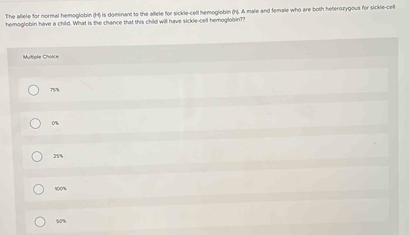 The allele for normal hemoglobin (H) is dominant to the allele for sickle-cell hemoglobin (h). A male and female who are both heterozygous for sickle-cell
hemoglobin have a child. What is the chance that this child will have sickle-cell hemoglobin??
Multiple Choice
75%
0%
25%
100%
50%