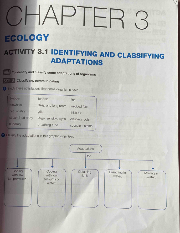 CHAPTER 3
ECOLOGY
ACTIVITY 3.1 IDENTIFYING AND CLASSIFYING
ADAPTATIONS
AM To identify and classify some adaptations of organisms
SKILLS Classifying, communicating
Study these adaptations that some organisms have.
blubber tendrils fins
blowhole deep and long roots webbed feet
not urinating gills thick fur
streamlined body large, sensitive eyes clasping roots
huddling breathing tube succulent stems
❷ Classify the adaptations in this graphic organiser.
Adaptations
for
Coping Coping Obtaining Breathing in Moving in
with low with low light: water: water:
temperatures: amounts of
water: