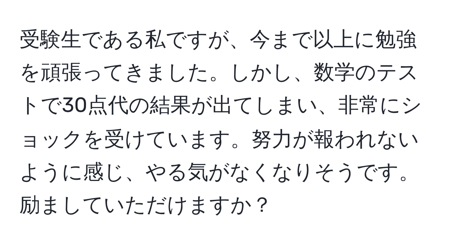 受験生である私ですが、今まで以上に勉強を頑張ってきました。しかし、数学のテストで30点代の結果が出てしまい、非常にショックを受けています。努力が報われないように感じ、やる気がなくなりそうです。励ましていただけますか？