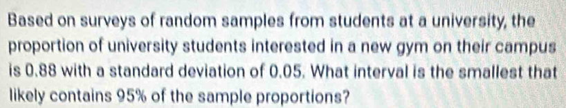 Based on surveys of random samples from students at a university, the 
proportion of university students interested in a new gym on their campus 
is 0.88 with a standard deviation of 0.05. What interval is the smallest that 
likely contains 95% of the sample proportions?