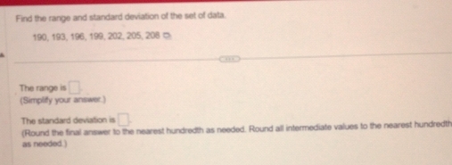 Find the range and standard deviation of the set of data.
190, 193, 196, 199, 202, 205, 208 ∞ 
The range is □
(Simplity your answer.) 
The standard deviation is □
(Round the final answer to the nearest hundredth as needed. Round all intermediate values to the nearest hundredt 
as needed.)
