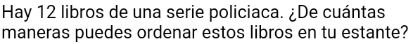 Hay 12 libros de una serie policiaca. ¿De cuántas 
maneras puedes ordenar estos libros en tu estante?