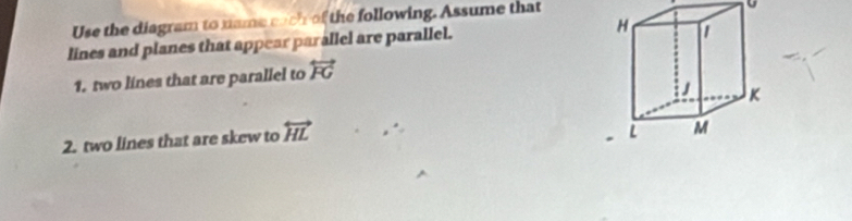 Use the diagram to name each of the following. Assume that 
9 
lines and planes that appear parallel are parallel. 
1. two lines that are parallel to overleftrightarrow FG
2. two lines that are skew to overleftrightarrow HL