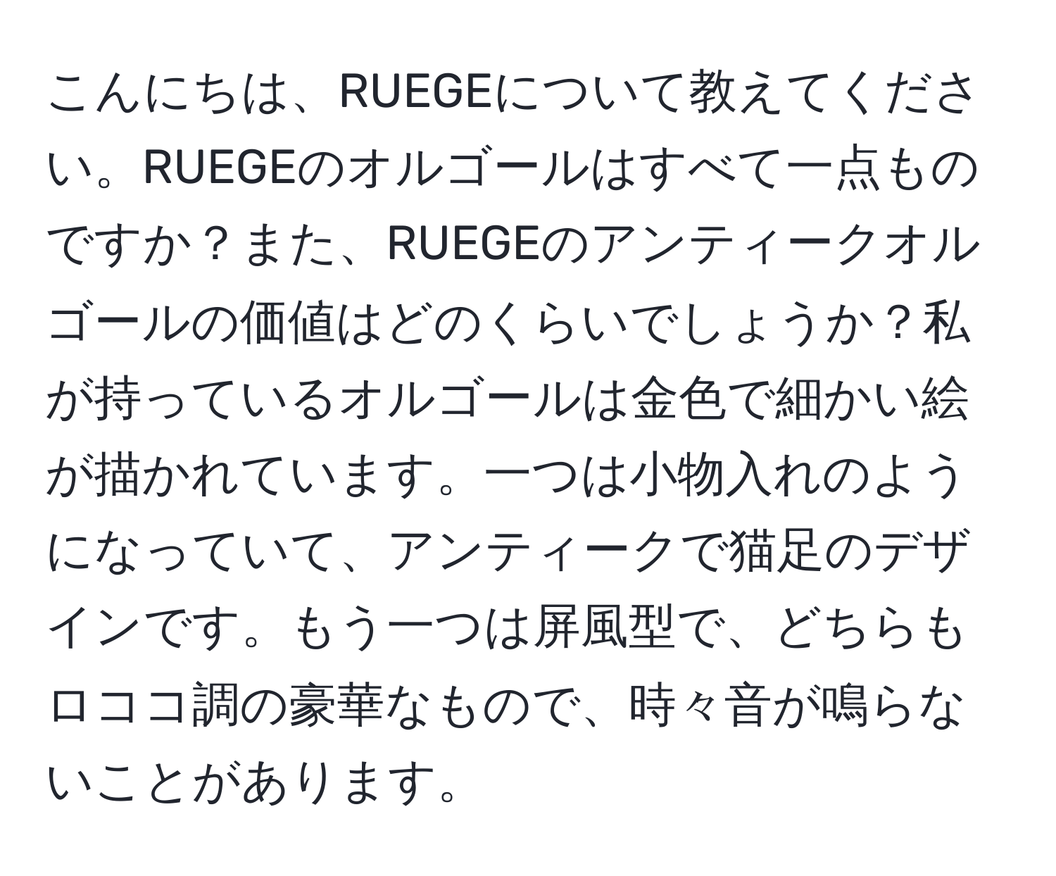 こんにちは、RUEGEについて教えてください。RUEGEのオルゴールはすべて一点ものですか？また、RUEGEのアンティークオルゴールの価値はどのくらいでしょうか？私が持っているオルゴールは金色で細かい絵が描かれています。一つは小物入れのようになっていて、アンティークで猫足のデザインです。もう一つは屏風型で、どちらもロココ調の豪華なもので、時々音が鳴らないことがあります。