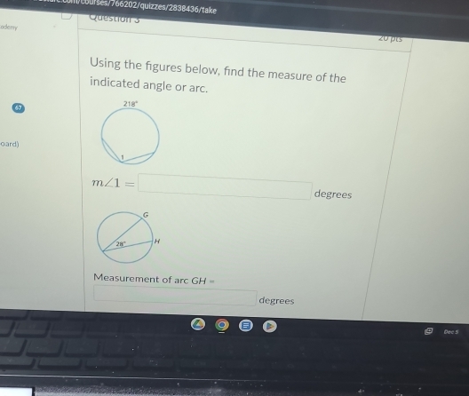 1/cburses/766202/quizzes/2838436/take
ademy
Question 3 20pts
Using the figures below, find the measure of the
indicated angle or arc.
7
oard)
m∠ 1=□ degrees
Measurement of arcGH=
□  degrees
Dec 5