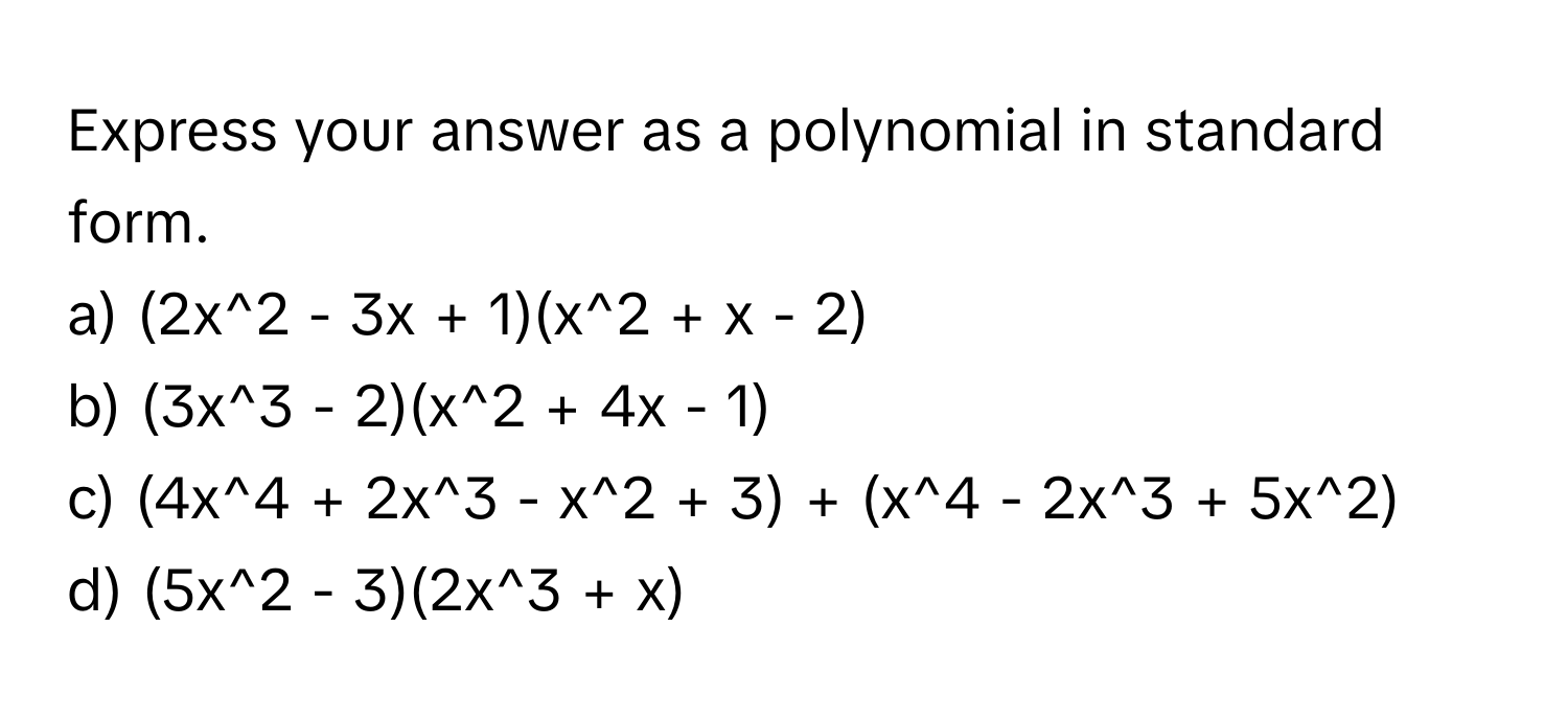 Express your answer as a polynomial in standard form.

a) (2x^2 - 3x + 1)(x^2 + x - 2) 
b) (3x^3 - 2)(x^2 + 4x - 1) 
c) (4x^4 + 2x^3 - x^2 + 3) + (x^4 - 2x^3 + 5x^2) 
d) (5x^2 - 3)(2x^3 + x)