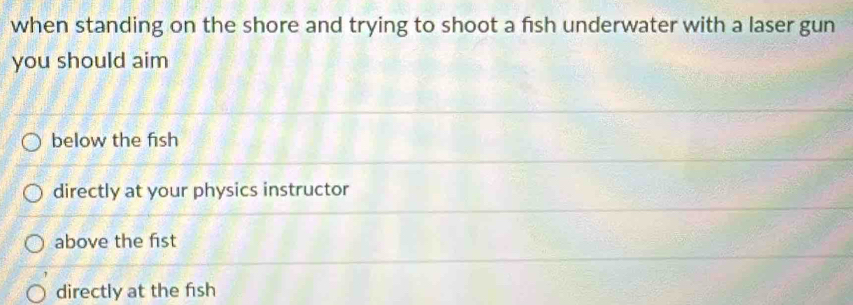 when standing on the shore and trying to shoot a fish underwater with a laser gun
you should aim
below the fish
directly at your physics instructor
above the fist
directly at the fish