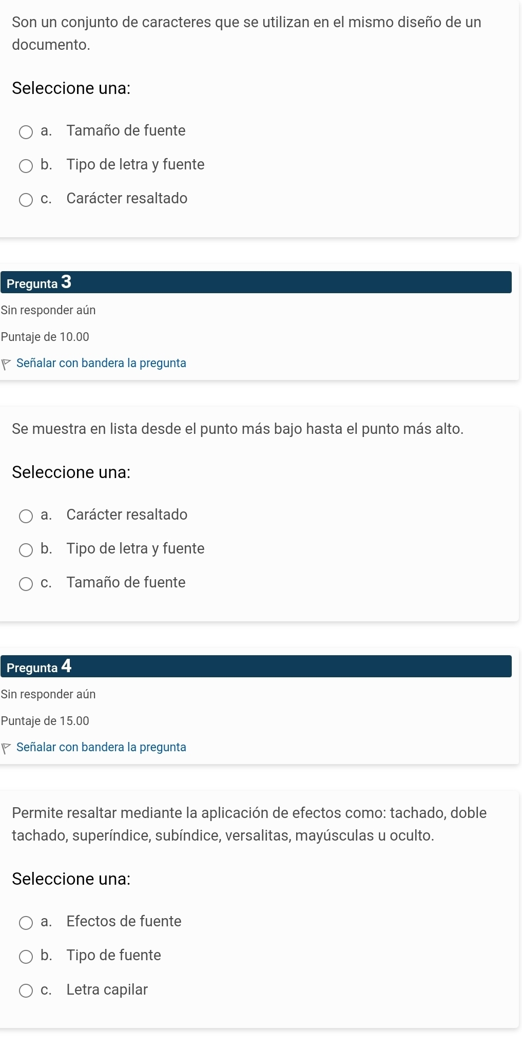 Son un conjunto de caracteres que se utilizan en el mismo diseño de un
documento.
Seleccione una:
a. Tamaño de fuente
b. Tipo de letra y fuente
c. Carácter resaltado
Pregunta 3
Sin responder aún
Puntaje de 10.00
Señalar con bandera la pregunta
Se muestra en lista desde el punto más bajo hasta el punto más alto.
Seleccione una:
a. Carácter resaltado
b. Tipo de letra y fuente
c. Tamaño de fuente
Pregunta 4
Sin responder aún
Puntaje de 15.00
Señalar con bandera la pregunta
Permite resaltar mediante la aplicación de efectos como: tachado, doble
tachado, superíndice, subíndice, versalitas, mayúsculas u oculto.
Seleccione una:
a. Efectos de fuente
b. Tipo de fuente
c. Letra capilar