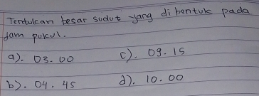 Tentulcan besar sudut yang di bentok pada
fam puKul.
a). 03. D0 C). 0g. Is
b). 04. 45 d). 10. 00