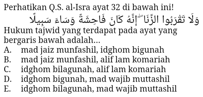 Perhatikan Q.S. al-Isra ayat 32 di bawah ini!
Sun alng dn l j B d!ljl| |gijải Ýg
Hukum tajwid yang terdapat pada ayat yang
bergaris bawah adalah...
A. mad jaiz munfashil, idghom bigunah
B. mad jaiz munfashil, alif lam komariah
C. idghom bilagunah, alif lam komariah
D. idghom bigunah, mad wajib muttashil
E. idghom bilagunah, mad wajib muttashil