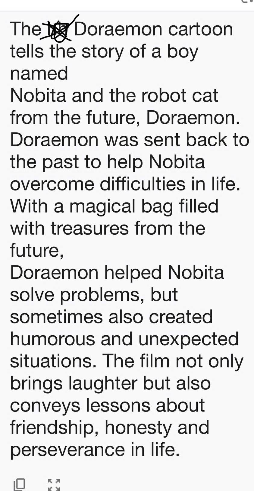 The he Doraemon cartoon 
tells the story of a boy 
named 
Nobita and the robot cat 
from the future, Doraemon. 
Doraemon was sent back to 
the past to help Nobita 
overcome difficulties in life. 
With a magical bag filled 
with treasures from the 
future, 
Doraemon helped Nobita 
solve problems, but 
sometimes also created 
humorous and unexpected 
situations. The film not only 
brings laughter but also 
conveys lessons about 
friendship, honesty and 
perseverance in life.