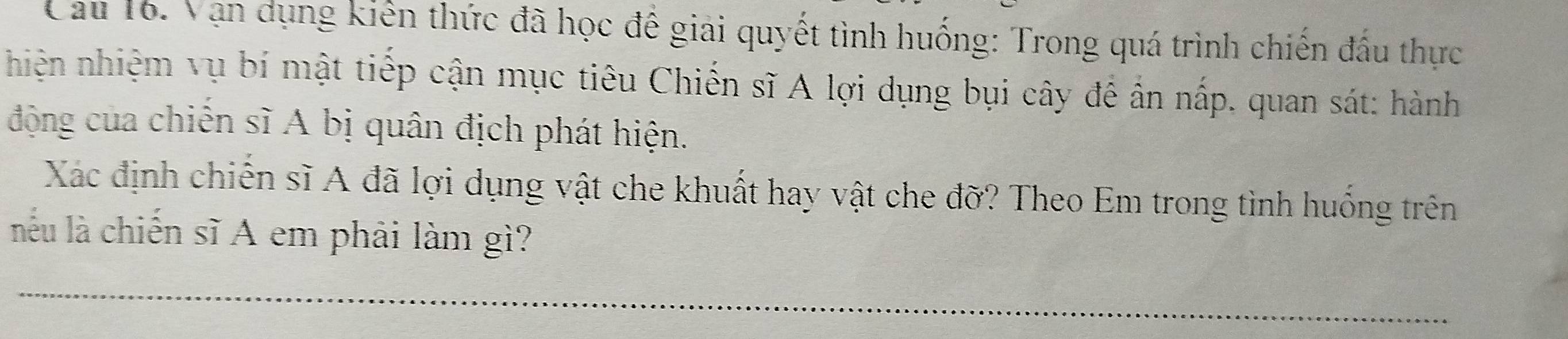 Cau 16. Vạn dụng kiến thức đã học để giải quyết tình huống: Trong quá trình chiến đấu thực 
nhiện nhiệm vụ bí mật tiếp cận mục tiêu Chiến sĩ A lợi dụng bụi cây để ẩn nấp, quan sát: hành 
động của chiến sĩ A bị quân địch phát hiện. 
Xác định chiến sĩ A đã lợi dụng vật che khuất hay vật che đỡ? Theo Em trong tình huống trên 
lnêu là chiến sĩ A em phải làm gì?