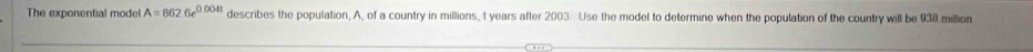 The exponential model A=8626e^(0.004t) describes the population, A, of a country in millions, t years after 2003. Use the model to determine when the population of the country will be 938 million