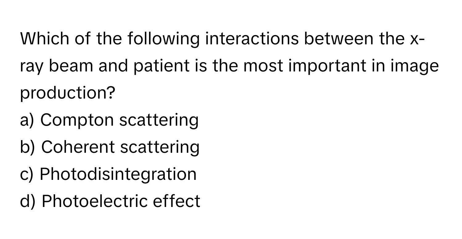 Which of the following interactions between the x-ray beam and patient is the most important in image production? 

a) Compton scattering 
b) Coherent scattering 
c) Photodisintegration 
d) Photoelectric effect