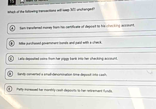 Which of the following transactions will keep M1 unchanged?
__
_
A) Sam transferred money from his certificate of deposit to his checking account.
_
Mike purchased government bonds and paid with a check.
= Leila deposited coins from her piggy bank into her checking account.
_
_
_
Sandy converted a small-denomination time deposit into cash.
_
_
Patty increased her monthly cash deposits to her retirement funds.
_