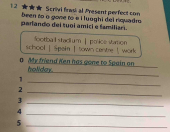 Scrivi frasi al Present perfect con
been to o gone to e i luoghi del riquadro
parlando dei tuoi amici e familiari.
football stadium | police station
school | Spain | town centre | work
0 My friend Ken has gone to Spain on
_
holiday.
1
_
_
2
3
_
4
_
_5