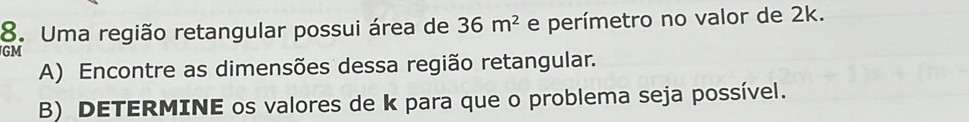 Uma região retangular possui área de 36m^2 e perímetro no valor de 2k. 
GM 
A) Encontre as dimensões dessa região retangular. 
B) DETERMINE os valores de k para que o problema seja possível.