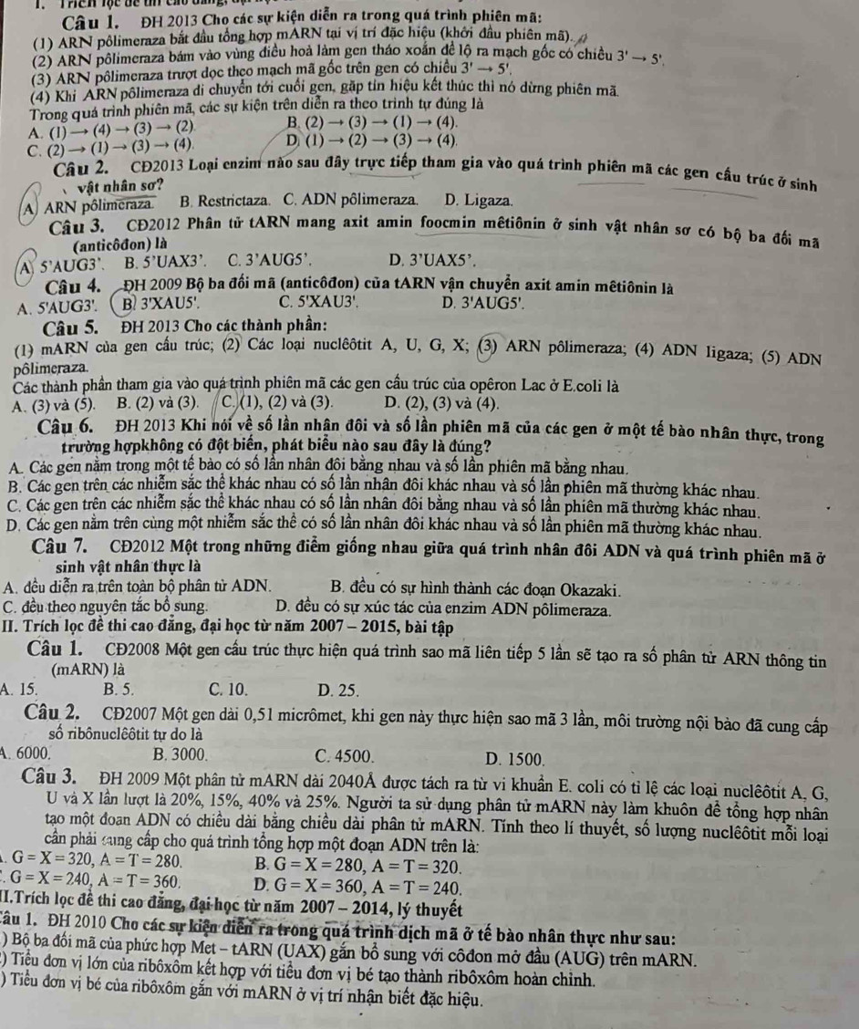 Thên lộc be th cao đ  g  ' 
Câu 1. ĐH 2013 Cho các sự kiện diễn ra trong quá trình phiên mã:
(1) ARN pôlimeraza bắt đầu tổng hợp mARN tại vị trí đặc hiệu (khởi đầu phiên mã).
(2) ARN pôlimeraza bám vào vùng điều hoà làm gen tháo xoắn để lộ ra mạch gốc có chiều 3'to 5',
(3) ARN pôlimeraza trượt đọc theo mạch mã gốc trên gen có chiều 3'to 5',
(4) Khi ARN pôlimeraza đi chuyển tới cuối gen, gặp tin hiệu kết thúc thì nó dừng phiên mã
Trong quá trình phiên mã, các sự kiện trên diễn ra theo trình tự đúng là
A. (1) → (4) → (3) → (2) B. (2)to (3)to (1)to (4).
C. (2) → (1) →(3) → (4) D (1)to (2)to (3)to (4).
Câu 2. CĐ2013 Loại enzim nào sau đây trực tiếp tham gia vào quá trình phiên mã các gen cầu trúc ở sinh
vật nhân sơ?
A ARN pôlimeraza B. Restrictaza. C. ADN pôlimeraza. D. Ligaza.
Câu 3. CĐ2012 Phân tử tARN mang axit amin foocmin mêtiônin ở sinh vật nhân sơ có bộ ba đối mã
(anticôđon) là
A 5'AUG3'. B. 5^,UAX3 C. 3'AUG5'. D. 3'UAX5'.
Câu 4.  ĐH 2009 Bộ ba đối mã (anticôđon) của tARN vận chuyển axit amin mêtiônin là
A. 5'AUG3'. B 3'X AU5'. C. 5'XAU3'. D. 3'A JG5'.
Câu 5. ĐH 2013 Cho các thành phần:
(1) mARN của gen cầu trúc; (2) Các loại nuclêôtit A, U, G, X; (3) ARN pôlimeraza; (4) ADN 1igaza; (5) ADN
pôlimeraza.
Các thành phần tham gia vào quá trình phiên mã các gen cầu trúc của opêron Lac ở E.coli là
A. (3) và (5). B. (2) và (3). C. (1), (2) và (3). D. (2), (3) và (4).
Câu 6. ĐH 2013 Khi nói về số lần nhận đôi và số lần phiên mã của các gen ở một tế bào nhân thực, trong
trường hợpkhông có đột biển, phát biểu nào sau đây là đúng?
A. Các gên nằm trong một tế bào có số lần nhân đôi bằng nhau và số lần phiên mã bằng nhau.
B. Các gen trên các nhiễm sắc thể khác nhau có số lần nhân đôi khác nhau và số lần phiên mã thường khác nhau.
C. Các gen trên các nhiễm sắc thể khác nhau có số lần nhân đôi bằng nhau và số lần phiên mã thường khác nhau.
D. Các gen nằm trên cùng một nhiễm sắc thể có số lần nhân đôi khác nhau và số lần phiên mã thường khác nhau.
Câu 7. CĐ2012 Một trong những điểm giống nhau giữa quá trình nhân đôi ADN và quá trình phiên mã ở
sinh vật nhân thực là
A. đều diễn ra trên toàn bộ phân tử ADN. B. đều có sự hình thành các đoạn Okazaki.
C. đều theo nguyên tắc bổ sung D. đều có sự xúc tác của enzim ADN pôlimeraza.
II. Trích lọc đề thi cao đăng, đại học từ năm 2007 - 2015, bài tập
Câu 1. CĐ2008 Một gen cầu trúc thực hiện quá trình sao mã liên tiếp 5 lần sẽ tạo ra số phân từ ARN thông tin
(mARN) là
A. 15. B. 5. C. 10. D. 25.
Câu 2. CĐ2007 Một gen dài 0,51 micrômet, khi gen này thực hiện sao mã 3 lần, môi trường nội bào đã cung cấp
số ribônuclêôtit tự do là
A. 6000. B. 3000. C. 4500. D. 1500.
Câu 3. ĐH 2009 Một phân tử mARN dài 2040Å được tách ra từ vi khuẩn E. coli có tỉ lệ các loại nuclệôtit A, G.
U và X lần lượt là 20%, 15%, 40% và 25%. Người ta sử dụng phân tử mARN này làm khuôn đề tổng hợp nhân
tạao một đoan ADN có chiều dài bằng chiều dài phân tử mARN. Tính theo lí thuyết, số lượng nuclêôtit mỗi loại
cần phải cung cấp cho quá trình tổng hợp một đoạn ADN trên là:
G=X=320,A=T=280. B. G=X=280,A=T=320.
G=X=240,A=T=360. D. G=X=360,A=T=240.
II.Trích lọc đề thi cao đăng, đại học từ năm 2007-2014 ,lý thuyết
Câu 1. ĐH 2010 Cho các sự kiện diễn ra trong quá trình dịch mã ở tế bào nhân thực như sau:
) Bộ ba đối mã của phức hợp Met - tARN (UAX) gắn bổ sung với côđon mở đầu (AUG) trên mARN.
() Tiểu đơn vị lớn của ribôxôm kết hợp với tiểu đơn vị bé tạo thành ribôxôm hoàn chỉnh.
) Tiểu đơn vị bé của ribôxôm gắn với mARN ở vị trí nhận biết đặc hiệu.