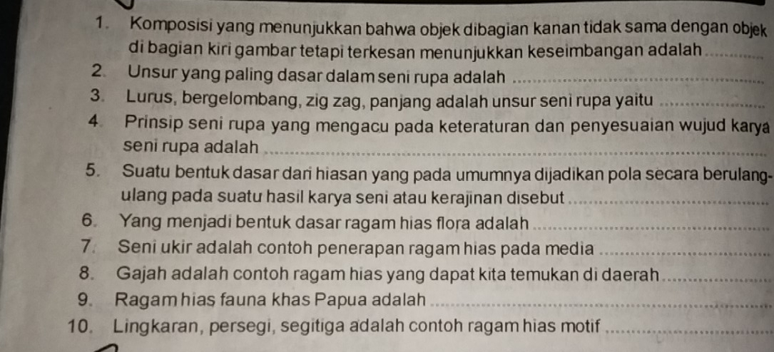 Komposisi yang menunjukkan bahwa objek dibagian kanan tidak sama dengan objek 
di bagian kiri gambar tetapi terkesan menunjukkan keseimbangan adalah_ 
2. Unsur yang paling dasar dalam seni rupa adalah_ 
3. Lurus, bergelombang, zig zag, panjang adalah unsur seni rupa yaitu_ 
4 Prinsip seni rupa yang mengacu pada keteraturan dan penyesuaian wujud karya 
seni rupa adalah_ 
5. Suatu bentuk dasar dari hiasan yang pada umumnya dijadikan pola secara berulang- 
ulang pada suatu hasil karya seni atau kerajinan disebut_ 
6 Yang menjadi bentuk dasar ragam hias flora adalah_ 
7. Seni ukir adalah contoh penerapan ragam hias pada media_ 
8. Gajah adalah contoh ragam hias yang dapat kita temukan di daerah_ 
9. Ragam hias fauna khas Papua adalah_ 
10. Lingkaran, persegi, segitiga adalah contoh ragam hias motif_