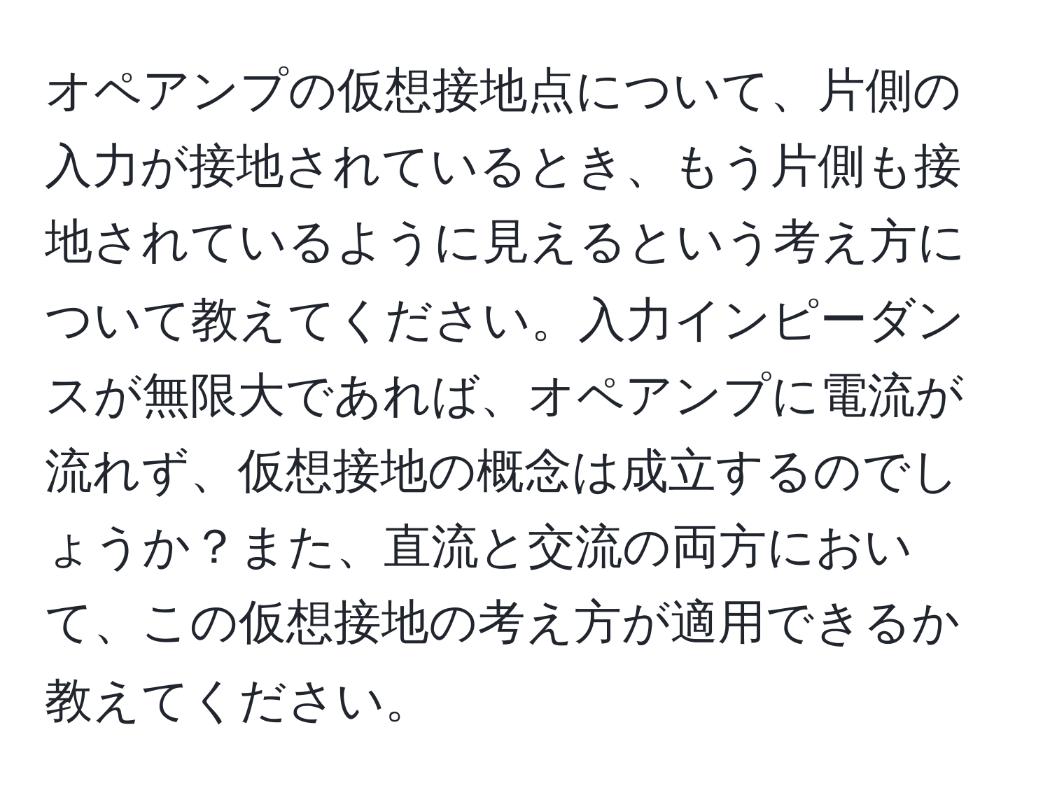 オペアンプの仮想接地点について、片側の入力が接地されているとき、もう片側も接地されているように見えるという考え方について教えてください。入力インピーダンスが無限大であれば、オペアンプに電流が流れず、仮想接地の概念は成立するのでしょうか？また、直流と交流の両方において、この仮想接地の考え方が適用できるか教えてください。