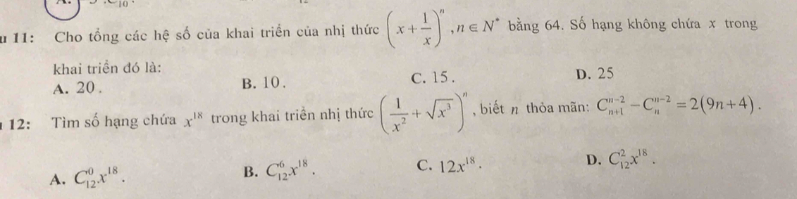 11: Cho tổng các hệ số của khai triển của nhị thức (x+ 1/x )^n, n∈ N^* bằng 64. Số hạng không chứa x trong
khai triển đó là: D. 25
A. 20. B. 10.
C. 15.
1 12: Tìm số hạng chứa x^(18) trong khai triển nhị thức ( 1/x^2 +sqrt(x^3))^n , biết n thỏa mãn: C_(n+1)^(n-2)-C_n^((n-2)=2(9n+4).
A. C_(12)^0x^18). B. C_(12)^6x^(18). C. 12x^(18)· D. C_(12)^2x^(18).