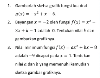 Gambarlah sketsa grafik fungsi kuadrat
g(x)=-x^2+x-6. 
2. Bayangan x=-2 oleh fungsi f(x)=x^2-
3x+k-1 adalah O. Tentukan nilai k dan 
gambarkan grafiknya. 
3. Nilai minimum fungsi f(x)=ax^2+bx-8
adalah -9 dicapai pada x=1. Tentukan 
nilai a dan b yang memenuhi kemudian 
sketsa gambar grafiknya.