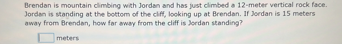 Brendan is mountain climbing with Jordan and has just climbed a 12-meter vertical rock face. 
Jordan is standing at the bottom of the cliff, looking up at Brendan. If Jordan is 15 meters
away from Brendan, how far away from the cliff is Jordan standing?
meters