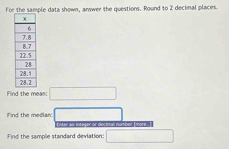 For the sample data shown, answer the questions. Round to 2 decimal places. 
Find the mean: □
Find the median: □ 
Enter an integer or decimal number [more..] 
Find the sample standard deviation: □