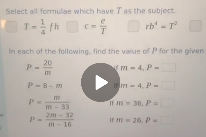 Select all formulae which have T as the subject.
T= 1/4 fh □ c= e/T  □  rb^4=T^2
In each of the following, find the value of P for the given
P= 20/m 
If m=4, P=□
P=8-m
If m=4, P=□
P= m/m-33 
If m=36, P=□
ai P= (2m-32)/m-16 
If m=26, P=□
frac 2