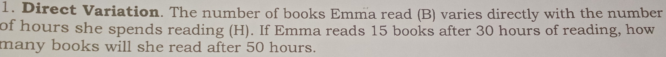 Direct Variation. The number of books Emma read (B) varies directly with the number 
of hours she spends reading (H). If Emma reads 15 books after 30 hours of reading, how 
many books will she read after 50 hours.