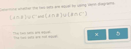 Determine whether the two sets are equal by using Venn diagrams.
(A∩ B)∪ C'and(A∩ B)∪ (B∩ C')
The two sets are equal.
The two sets are not equal. x