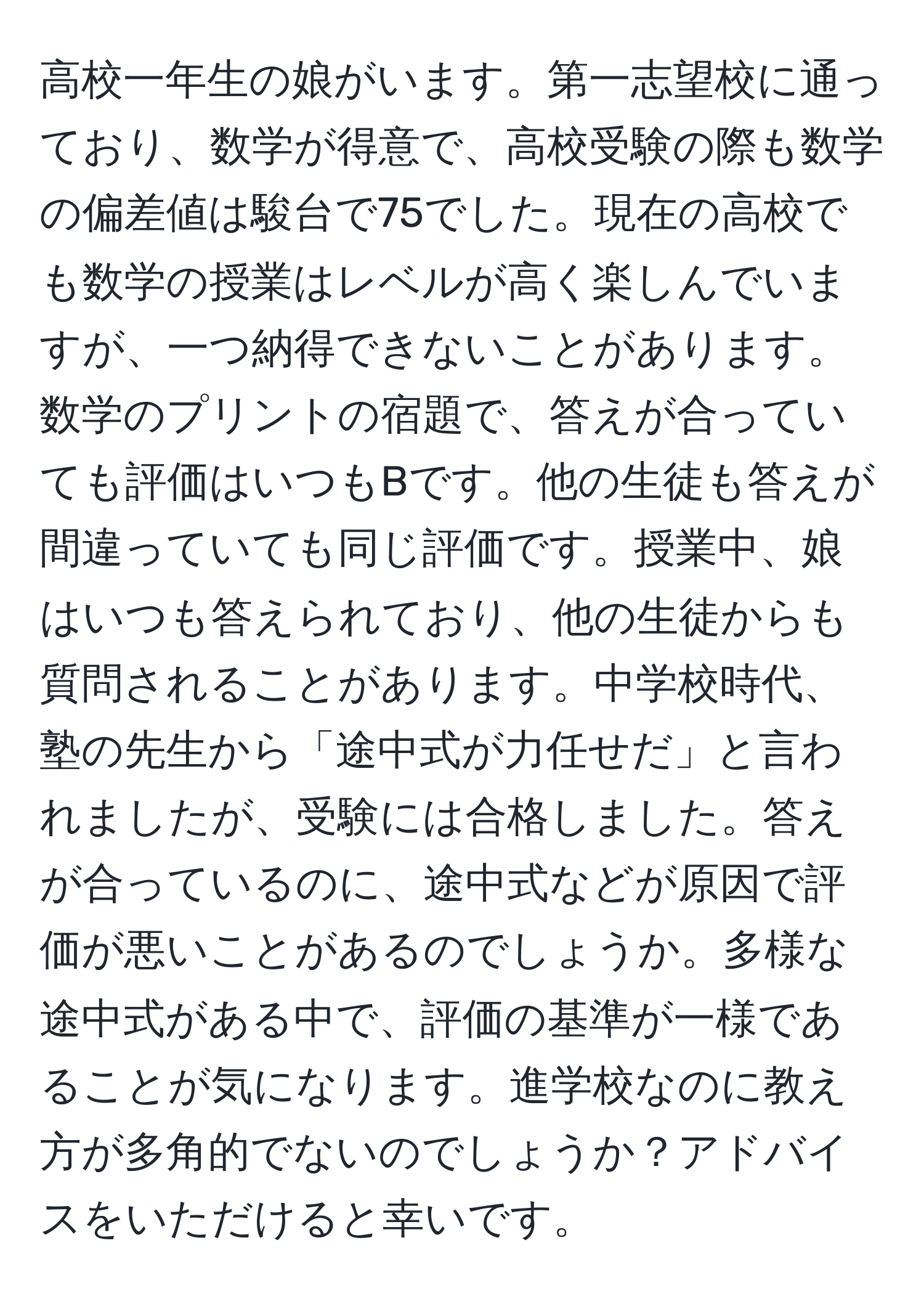 高校一年生の娘がいます。第一志望校に通っており、数学が得意で、高校受験の際も数学の偏差値は駿台で75でした。現在の高校でも数学の授業はレベルが高く楽しんでいますが、一つ納得できないことがあります。数学のプリントの宿題で、答えが合っていても評価はいつもBです。他の生徒も答えが間違っていても同じ評価です。授業中、娘はいつも答えられており、他の生徒からも質問されることがあります。中学校時代、塾の先生から「途中式が力任せだ」と言われましたが、受験には合格しました。答えが合っているのに、途中式などが原因で評価が悪いことがあるのでしょうか。多様な途中式がある中で、評価の基準が一様であることが気になります。進学校なのに教え方が多角的でないのでしょうか？アドバイスをいただけると幸いです。